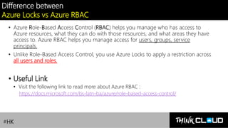 Contoso Ltd.
Difference between
Azure Locks vs Azure RBAC
• Azure Role-Based Access Control (RBAC) helps you manage who has access to
Azure resources, what they can do with those resources, and what areas they have
access to. Azure RBAC helps you manage access for users, groups, service
principals.
• Unlike Role-Based Access Control, you use Azure Locks to apply a restriction across
all users and roles.
• Useful Link
• Visit the following link to read more about Azure RBAC :
https://docs.microsoft.com/bs-latn-ba/azure/role-based-access-control/
#HK
 