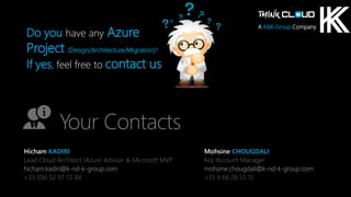 Contoso Ltd.
Do you have any Azure
Project (Design/Architecture/Migration)?
If yes, feel free to contact us
Your Contacts
Hicham KADIRI
Lead Cloud Architect /Azure Advisor & Microsoft MVP
hicham.kadiri@k-nd-k-group.com
+33 (0)6 52 97 72 84
Mohsine CHOUGDALI
Key Account Manager
mohsine.chougdali@k-nd-k-group.com
+33 6 66 26 55 15
A K&K Group Company
 