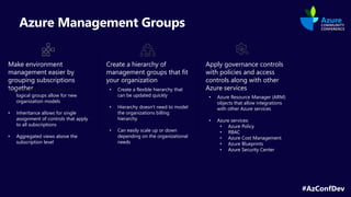 #AzConfDev
Azure Management Groups
Make environment
management easier by
grouping subscriptions
together
Create a hierarchy of
management groups that fit
your organization
Apply governance controls
with policies and access
controls along with other
Azure services
logical groups allow for new
organization models
• Inheritance allows for single
assignment of controls that apply
to all subscriptions
• Aggregated views above the
subscription level
• Create a flexible hierarchy that
can be updated quickly
• Hierarchy doesn’t need to model
the organizations billing
hierarchy
• Can easily scale up or down
depending on the organizational
needs
• Azure Resource Manager (ARM)
objects that allow integrations
with other Azure services
• Azure services:
• Azure Policy
• RBAC
• Azure Cost Management
• Azure Blueprints
• Azure Security Center
 