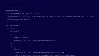 "properties": {
"displayName": "Allowed VM Skus",
"description": "This policy enables you to specify a set of virtual machine SKUs that your
organization can deploy.“
},
"policyRule": {
"if": {
"allOf": [
{
"field": "type",
"equals": "Microsoft.Compute/virtualMachines“
},
{
"not": {
"field":"Microsoft.Compute/virtualMachines/sku.name",
"in": ["Basic_A0”,”Basic_A1”,”Basic_A2”,”Basic_A3”,”Basic_A4”]
 