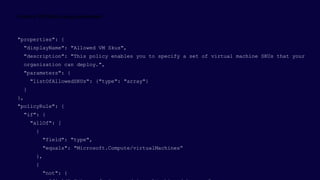 "properties": {
"displayName": "Allowed VM Skus",
"description": "This policy enables you to specify a set of virtual machine SKUs that your
organization can deploy.",
"parameters": {
"listOfAllowedSKUs": {"type": "array"}
}
},
"policyRule": {
"if": {
"allOf": [
{
"field": "type",
"equals": "Microsoft.Compute/virtualMachines“
},
{
"not": {
 