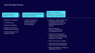 Azure Policy Best Practices
• “Initiative" owners like
Security Architect or
Cloud Architect or
Cloud Engineers
Who owns policy definitions
& implementation?
• Research or gather evidence on
the impact of a particular
configuration on a particular
fundamental (like cost or
security)
• What-if analysis of
enforcing configuration
in a particular manner
• Assess the current state of
compliance to understand the
impact of new policy and what
exceptions are needed
• Roll out new policy in phases
• Understand the applications &
teams who are non-compliant
• Rollout remediation in stages via
SafeDeploy practices
What is involved in
defining a new Policy or
refining an existing one?
• Regulatory Compliance
• Controlling cost
• Standards & Tagging
• Maintain security and
performance consistency
• Enforce enterprise wide
design principles
What drives your
need for Policy?
 