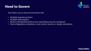 #AzConfDev
Need to Govern
Your Team runs an Azure Environment with
• Multiple Engineering Team
• Multiple Subscriptions
• Need to Standardize/enforce how cloud Resources are configured
• Due to Regulatory compliance, cost control, security or design consistency
 