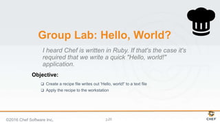 Objective:
2-
Group Lab: Hello, World?
 Create a recipe file writes out 'Hello, world!' to a text file
 Apply the recipe to the workstation
I heard Chef is written in Ruby. If that's the case it's
required that we write a quick "Hello, world!"
application.
©2016 Chef Software Inc. 20
 