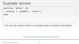 2-
Example: service
service 'w3svc' do
action [ :enable, :start ]
end
• The service named 'w3svc' is enabled (start on reboot) and started.
©2016 Chef Software Inc. 23
https://docs.chef.io/resource_service.html
 