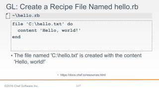 2-
GL: Create a Recipe File Named hello.rb
file 'C:hello.txt' do
content 'Hello, world!'
end
~hello.rb
• The file named 'C:hello.txt' is created with the content
'Hello, world!'
• https://docs.chef.io/resources.html
©2016 Chef Software Inc. 27
 