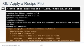 2-
Starting Chef Client, version 12.7.2
resolving cookbooks for run list: []
Synchronizing Cookbooks:
Compiling Cookbooks...
[2016-03-28T20:53:45+00:00] WARN: Node WIN-14DV1I4A82F.ec2.internal has an empty
run list.
Converging 1 resources
Recipe: @recipe_files::C:/Users/Administrator/hello.rb
* file[hello.txt] action create
- create new file hello.txt
- update content in file hello.txt from none to 315f5b
--- hello.txt 2016-03-28 20:53:45.000000000 +0000
+++ ./hello.txt20160328-392-edvhj4 2016-03-28 20:53:45.000000000 +0000
GL: Apply a Recipe File
> chef exec chef-client --local-mode hello.rb
©2016 Chef Software Inc. 31
 