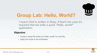 Objective:
2-
Group Lab: Hello, World?
 Create a recipe file writes out 'Hello, world!' to a text file
 Apply the recipe to the workstation
I heard Chef is written in Ruby. If that's the case it's
required that we write a quick "Hello, world!"
application.
©2016 Chef Software Inc. 33
 