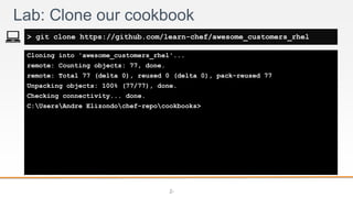 2-
Cloning into 'awesome_customers_rhel'...
remote: Counting objects: 77, done.
remote: Total 77 (delta 0), reused 0 (delta 0), pack-reused 77
Unpacking objects: 100% (77/77), done.
Checking connectivity... done.
C:UsersAndre Elizondochef-repocookbooks>
Lab: Clone our cookbook
> git clone https://github.com/learn-chef/awesome_customers_rhel
 