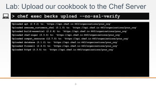 2-
Uploaded apt (2.9.2) to: 'https://api.chef.io:443/organizations/your_org'
Uploaded awesome_customers_rhel (0.1.0) to: 'https://api.chef.io:443/organizations/your_org'
Uploaded build-essential (2.2.4) to: 'https://api.chef.io:443/organizations/your_org'
Uploaded chef-sugar (3.3.0) to: 'https://api.chef.io:443/organizations/your_org'
Uploaded compat_resource (12.7.0) to: 'https://api.chef.io:443/organizations/your_org'
Uploaded database (5.1.2) to: 'https://api.chef.io:443/organizations/your_org'
Uploaded firewall (2.4.0) to: 'https://api.chef.io:443/organizations/your_org'
Uploaded httpd (0.3.5) to: 'https://api.chef.io:443/organizations/your_org'
Lab: Upload our cookbook to the Chef Server
> chef exec berks upload -–no-ssl-verify
 