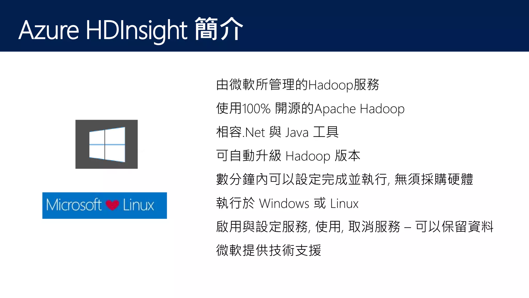 Azure HDInsight 簡介
Hadoop Meets the Cloud由微軟所管理的Hadoop服務
使用100% 開源的Apache Hadoop
相容.Net 與 Java 工具
可自動升級 Hadoop 版本
數分鐘內可以設定完成並執行, 無須採購硬體
執行於 Windows 或 Linux
啟用與設定服務, 使用, 取消服務 – 可以保留資料
微軟提供技術支援
 