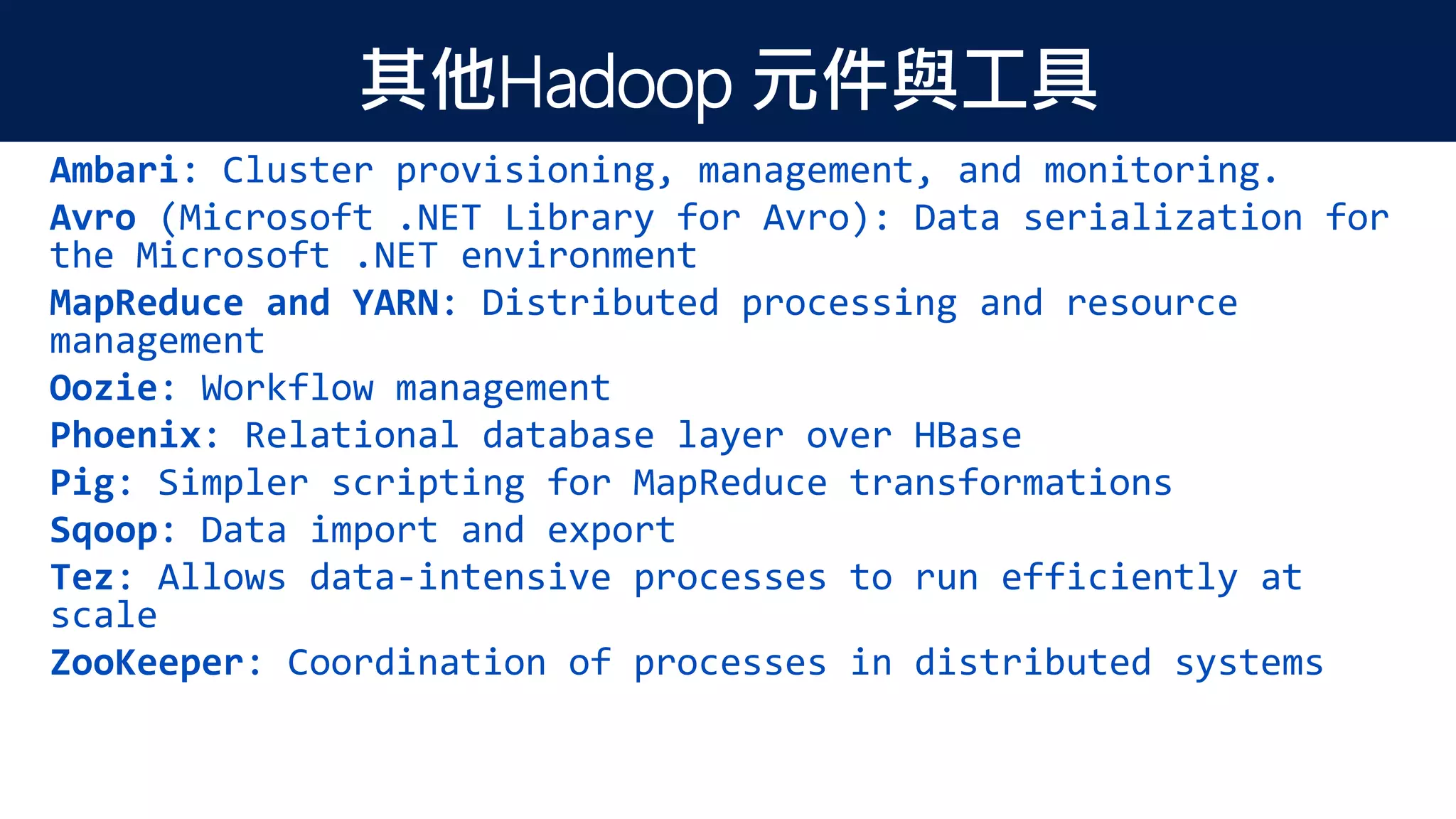 其他Hadoop 元件與工具
Ambari: Cluster provisioning, management, and monitoring.
Avro (Microsoft .NET Library for Avro): Data serialization for
the Microsoft .NET environment
MapReduce and YARN: Distributed processing and resource
management
Oozie: Workflow management
Phoenix: Relational database layer over HBase
Pig: Simpler scripting for MapReduce transformations
Sqoop: Data import and export
Tez: Allows data-intensive processes to run efficiently at
scale
ZooKeeper: Coordination of processes in distributed systems
 