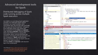 Use IntelliJ to run and debug Spark application
remotely on an HDInsight cluster anytime.
Developers can inspect variables, watch
intermediate data, step through code, and finally
edit the app and resume execution – all against
Azure HDInsight clusters with cluster data.
Set a breakpoint for both driver and executor
code. Debugging executor code lets developers
detect data-related errors by viewing RDD
intermediate values, tracking distributed task
operations, and stepping through execution units.
Set a breakpoint in Spark external libraries
allowing developers to step into Spark code and
debug in the Spark framework.
View both driver and executor code execution
logs in the console panel.
 