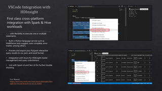 • Interactive responses brings the best properties of Python and
Spark with flexibility to execute one or multiple
statements.
• Built in Python language service such as
IntelliSense auto suggest, auto complete, error
marker, among others.
• Preview and export your PySpark interactive
query results to csv, json, and excel format.
• Integration with Azure for HDInsight cluster
management and query submissions.
• Link with Spark UI and Yarn UI for further trouble
shooting.
 