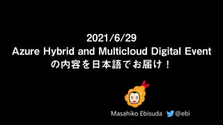 2021/6/29
Azure Hybrid and Multicloud Digital Event
の内容を日本語でお届け！
@ebi
Masahiko Ebisuda
 