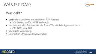 @RobinSedlaczek
RobinSedlaczek.com
WAS IST DAS?
Was geht?
 Verbindung zu allem, was statischen TCP-Port hat
 SQL Server, MySQL, HTTP Web Apis…
 Nutzbar aus allen Frameworks, die Azure Web/Mobile Apps unterstützt
 Z.B. .NET, Java, PHP…
 Wie lokale Verbindung
 Connection Strings wiederverwendbar
 