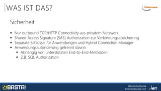 @RobinSedlaczek
RobinSedlaczek.com
WAS IST DAS?
Sicherheit
 Nur outbound TCP/HTTP Connectivity aus privatem Netzwerk
 Shared Access Signature (SAS) Authorization zur Verbindungsabsicherung
 Separate Schlüssel für Anwendungen und Hybrid Connection Manager
 Anwendungsautorisierung getrennt davon
 Abhängig von unterstützten End-to-End-Methoden
 Z.B. SQL Authorization
 