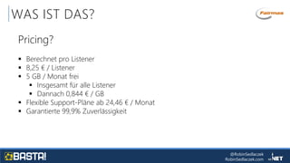 @RobinSedlaczek
RobinSedlaczek.com
WAS IST DAS?
Pricing?
 Berechnet pro Listener
 8,25 € / Listener
 5 GB / Monat frei
 Insgesamt für alle Listener
 Dannach 0,844 € / GB
 Flexible Support-Pläne ab 24,46 € / Monat
 Garantierte 99,9% Zuverlässigkeit
 