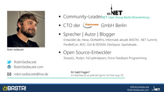 @RobinSedlaczek
RobinSedlaczek.com
RobinSedlaczek
RobinSedlaczek.com
robin.sedlaczek@live.de
 Community-Leader
 CTO der GmbH Berlin
 Sprecher | Autor | Blogger
Entwickler.de, Heise, DotNetPro, Informatik aktuell, BASTA!, .NET Summit,
ParallelCon, ADC, GUI & DESIGN, DevSpace, Spartakiade...
 Open Source-Entwickler
SharpGL, Roslyn, FxCopAnalyzers, Force Feedback Programming
.NET User Group Berlin-Brandenburg
Ihr habt Fragen?
Ich beantworte sie jederzeit gerne. For free hugs. 😉
Robin Sedlaczek
 
