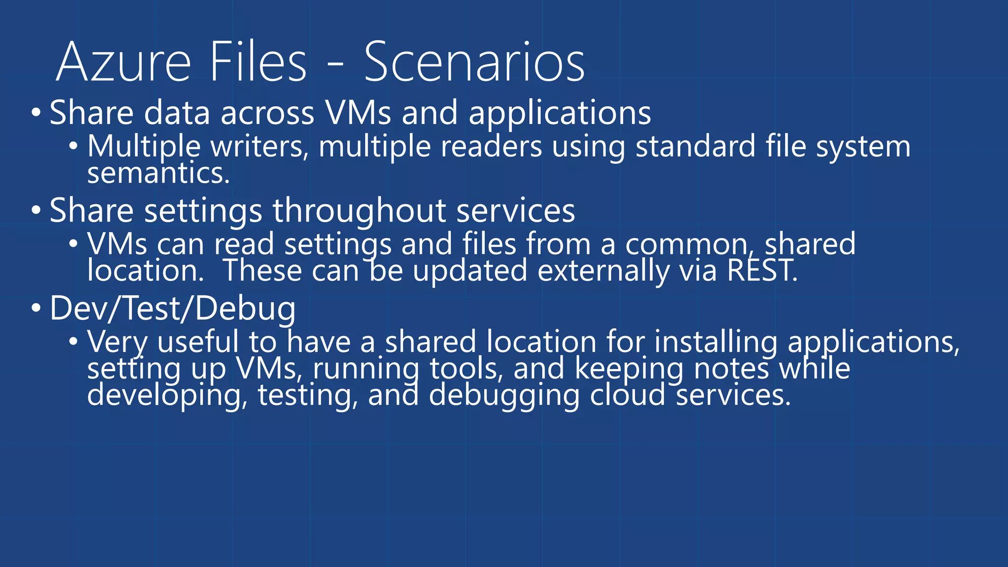 Azure Files - Scenarios 
• Share data across VMs and applications 
• Multiple writers, multiple readers using standard file system 
semantics. 
• Share settings throughout services 
• VMs can read settings and files from a common, shared 
location. These can be updated externally via REST. 
• Dev/Test/Debug 
• Very useful to have a shared location for installing applications, 
setting up VMs, running tools, and keeping notes while 
developing, testing, and debugging cloud services. 
 