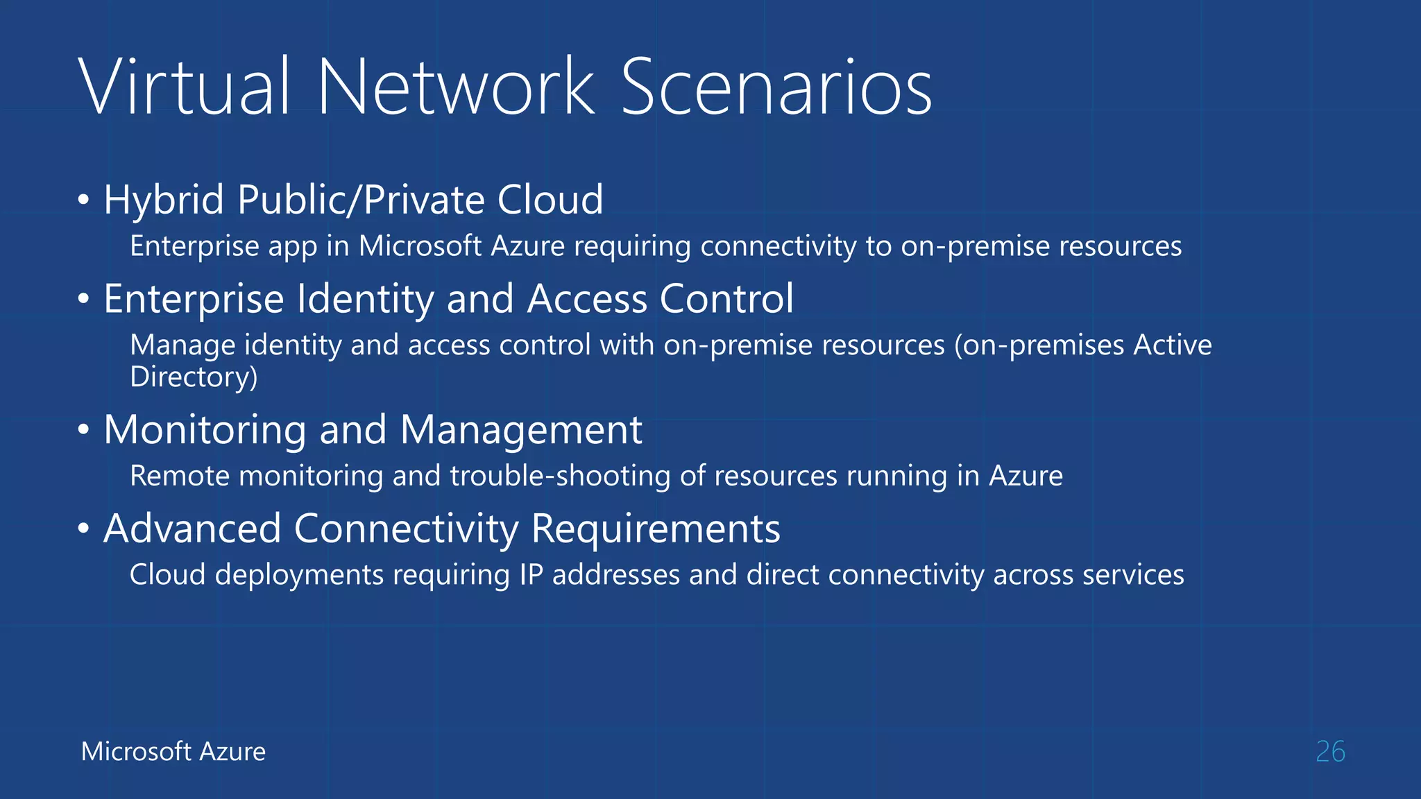 Virtual Network Scenarios 
• Hybrid Public/Private Cloud 
Enterprise app in Microsoft Azure requiring connectivity to on-premise resources 
• Enterprise Identity and Access Control 
Manage identity and access control with on-premise resources (on-premises Active 
Directory) 
• Monitoring and Management 
Remote monitoring and trouble-shooting of resources running in Azure 
• Advanced Connectivity Requirements 
Cloud deployments requiring IP addresses and direct connectivity across services 
Microsoft Azure 26 
 