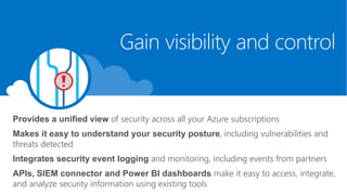 Provides a unified view of security across all your Azure subscriptions
Makes it easy to understand your security posture, including vulnerabilities and
threats detected
Integrates security event logging and monitoring, including events from partners
APIs, SIEM connector and Power BI dashboards make it easy to access, integrate,
and analyze security information using existing tools
Gain visibility and control
 