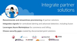 Integrate partner
solutions
Recommends and streamlines provisioning of partner solutions
Integrates signals for centralized alerting and advanced detection, including fusion
Leverages Azure Marketplace for commerce and billing
Closes security gaps created by disconnected point solutions
 