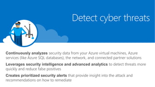 Continuously analyzes security data from your Azure virtual machines, Azure
services (like Azure SQL databases), the network, and connected partner solutions
Leverages security intelligence and advanced analytics to detect threats more
quickly and reduce false positives
Creates prioritized security alerts that provide insight into the attack and
recommendations on how to remediate
Detect cyber threats
 