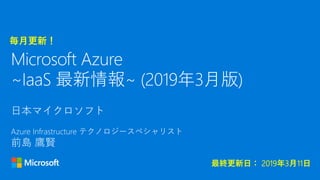 日本マイクロソフト
Azure Infrastructure テクノロジースペシャリスト
前島 鷹賢
Microsoft Azure
~IaaS 最新情報~ (2019年3月版)
毎月更新！
最終更新日： 2019年3月11日
 