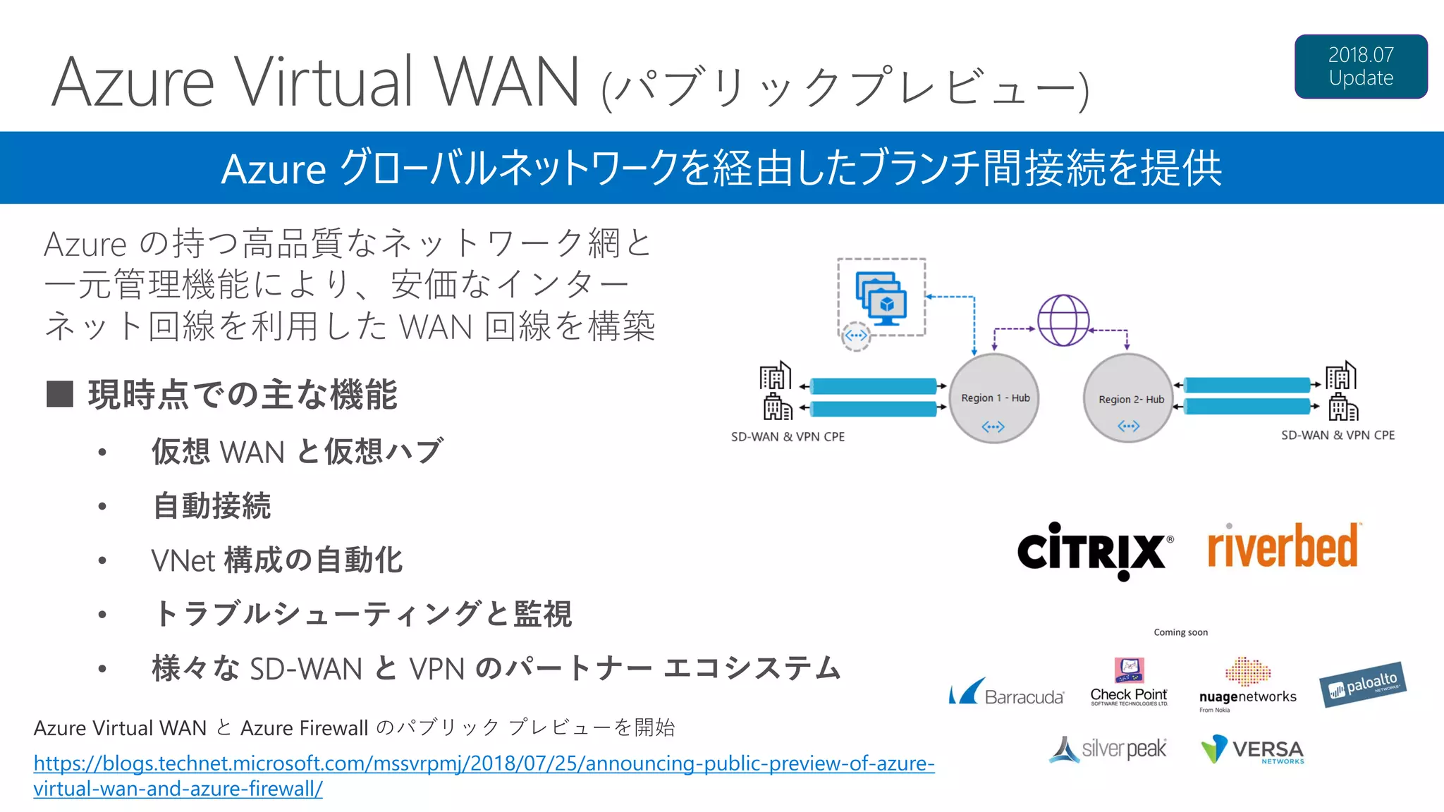 Azure Virtual WAN と Azure Firewall のパブリック プレビューを開始
https://blogs.technet.microsoft.com/mssvrpmj/2018/07/25/announcing-public-preview-of-azure-
virtual-wan-and-azure-firewall/
Azure の持つ高品質なネットワーク網と
一元管理機能により、安価なインター
ネット回線を利用した WAN 回線を構築
Azure グローバルネットワークを経由したブランチ間接続を提供
■ 現時点での主な機能
• 仮想 WAN と仮想ハブ
• 自動接続
• VNet 構成の自動化
• トラブルシューティングと監視
• 様々な SD-WAN と VPN のパートナー エコシステム
 