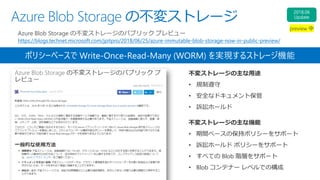 Azure Blob Storage の不変ストレージ
Azure Blob Storage の不変ストレージのパブリック プレビュー
https://blogs.technet.microsoft.com/jpitpro/2018/06/25/azure-immutable-blob-storage-now-in-public-preview/
不変ストレージの主な用途
• 規制遵守
• 安全なドキュメント保管
• 訴訟ホールド
ポリシーベースで Write-Once-Read-Many (WORM) を実現するストレージ機能
不変ストレージの主な機能
• 期間ベースの保持ポリシーをサポート
• 訴訟ホールド ポリシーをサポート
• すべての Blob 階層をサポート
• Blob コンテナー レベルでの構成
 