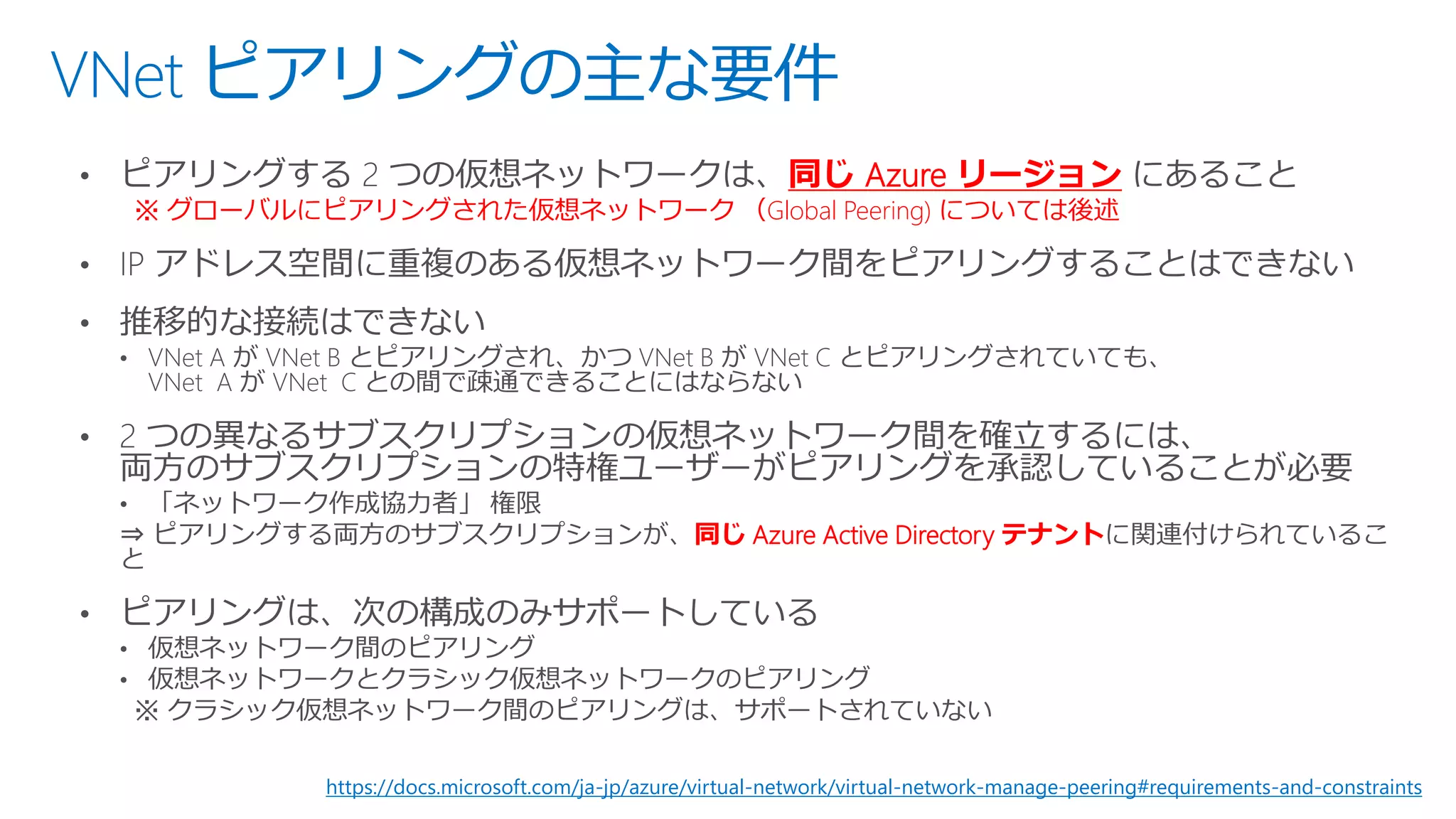 VNet ピアリングの主な要件
同じ Azure リージョン
※ グローバルにピアリングされた仮想ネットワーク （Global Peering) については後述
同じ Azure Active Directory テナント
https://docs.microsoft.com/ja-jp/azure/virtual-network/virtual-network-manage-peering#requirements-and-constraints
 