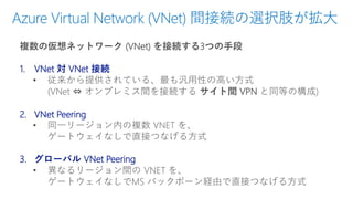 Azure Virtual Network (VNet) 間接続の選択肢が拡大
複数の仮想ネットワーク (VNet) を接続する3つの手段
1. VNet 対 VNet 接続
• 従来から提供されている、最も汎用性の高い方式
(VNet ⇔ オンプレミス間を接続する サイト間 VPN と同等の構成)
2. VNet Peering
• 同一リージョン内の複数 VNET を、
ゲートウェイなしで直接つなげる方式
3. グローバル VNet Peering
• 異なるリージョン間の VNET を、
ゲートウェイなしでMS バックボーン経由で直接つなげる方式
 