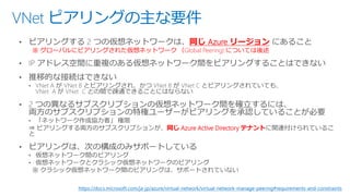 VNet ピアリングの主な要件
同じ Azure リージョン
※ グローバルにピアリングされた仮想ネットワーク （Global Peering) については後述
同じ Azure Active Directory テナント
https://docs.microsoft.com/ja-jp/azure/virtual-network/virtual-network-manage-peering#requirements-and-constraints
 