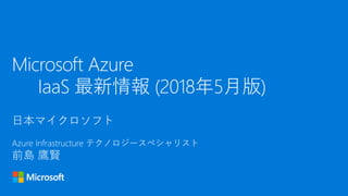 日本マイクロソフト
Azure Infrastructure テクノロジースペシャリスト
前島 鷹賢
Microsoft Azure
IaaS 最新情報 (2018年5月版)
 