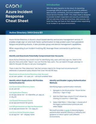 Azure Incident
Response
Cheat Sheet
With the rapid migration to the cloud, it’s becoming
increasingly difficult to keep track of all of the different
data sources, commands, and tools available from each
Cloud Service Provider (CSP). This cheat sheet is designed
to provide incident responders and security professionals
with an overview of key best practices, data sources, and
tools that they can have at their disposal when responding
to an incident in an Azure environment.
Introduction
Azure Active Directory is Azure's cloud-based identity and access management service. It
enables single sign-on and multi-factor authentication to help protect users from password
fatigue and phishing attacks. It also provides group and device management capabilities.
When responding to an incident Involving AD, leverage these commands to perform key
actions:
Identify and Deactivate Potentially Compromised User Accounts
Azure Active Directory has a built-in tool for identifying risky users and risky sign-ins. Head to the
security menu and under “report,” you can find the risky users. You can search through user/sign-in
data for the past 30 days to aid your investigation.
There is also the “Risk detections” tab that contains reports for things such as anonymous IP
addresses or password spray attacks that cover the last 90 days.
Deactivate an Azure Active Directory User Account
az ad user update --id <user_id> --account-enabled false
Identify and Disable Legacy Authentication
Methods
Identifying legacy authentication methods:
1. Navigate to the Azure portal > Azure Active
Directory > Sign-in logs
2. Add the Client App column if it isn't shown by
clicking on Columns > Client App
3. Select Add filters > Client App > choose all of
the legacy authentication protocols and
select Apply
Microsoft provides a guide to blocking legacy
authentication whether directly or indirectly and
guidance on which option suits different
environments.
Identify which Applications AD Provides
Authentication for
List Azure Active Directory Users
az ad user list
List Application Owners
az ad app owner list --id <Identifier_url, app_id,
or obj_id>
List Oauth2 Permission Grants
az ad app permission list-grants
List API permissions an App has Requested
az ad app permission list --id <app_id>
List Azure Active Directory Apps
az ad app list --all --display-name
Active Directory (AKA Entra ID)
 