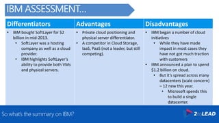 Differentiators Advantages Disadvantages
• IBM bought SoftLayer for $2
billion in mid-2013.
• SoftLayer was a hosting
company as well as a cloud
provider.
• IBM highlights SoftLayer’s
ability to provide both VMs
and physical servers.
• Private cloud positioning and
physical server differentiator.
• A competitor in Cloud Storage,
IaaS, PaaS (not a leader, but still
competing).
• IBM began a number of cloud
initiatives
• While they have made
impact in most cases they
have not got much traction
with customers
• IBM announced a plan to spend
$1.2 billion on cloud.
• But it’s spread across many
datacenters (scale concern)
– 12 new this year.
• Microsoft spends this
to build a single
datacenter.
So what’s the summary on IBM?
IBM ASSESSMENT…
 