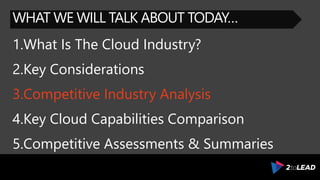 WHAT WE WILL TALK ABOUT TODAY…
1.What Is The Cloud Industry?
2.Key Considerations
3.Competitive Industry Analysis
4.Key Cloud Capabilities Comparison
5.Competitive Assessments & Summaries
 