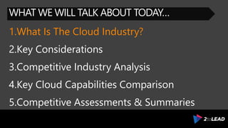 WHAT WE WILL TALK ABOUT TODAY…
1.What Is The Cloud Industry?
2.Key Considerations
3.Competitive Industry Analysis
4.Key Cloud Capabilities Comparison
5.Competitive Assessments & Summaries
 