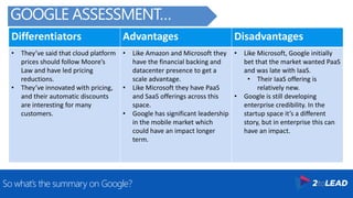 Differentiators Advantages Disadvantages
• They’ve said that cloud platform
prices should follow Moore’s
Law and have led pricing
reductions.
• They’ve innovated with pricing,
and their automatic discounts
are interesting for many
customers.
• Like Amazon and Microsoft they
have the financial backing and
datacenter presence to get a
scale advantage.
• Like Microsoft they have PaaS
and SaaS offerings across this
space.
• Google has significant leadership
in the mobile market which
could have an impact longer
term.
• Like Microsoft, Google initially
bet that the market wanted PaaS
and was late with IaaS.
• Their IaaS offering is
relatively new.
• Google is still developing
enterprise credibility. In the
startup space it’s a different
story, but in enterprise this can
have an impact.
So what’s the summary on Google?
GOOGLE ASSESSMENT…
 