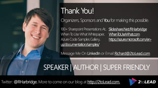 Thank You!
Organizers, SponsorsandYouformakingthispossible.
100+SharepointPresentationsAt.. Slideshare.Net/RHarbridge
WhenToUseWhatWhitepaper.. WhenToUseWhat.com
AzureCodeSamplesGallery.. https://azure.microsoft.com/en-
us/documentation/samples/
Message Me On LinkedIn or Email Richard@2toLead.com
SPEAKER | AUTHOR | SUPER FRIENDLY
Twitter: @RHarbridge. More to come on our blog at http://2toLead.com.
 