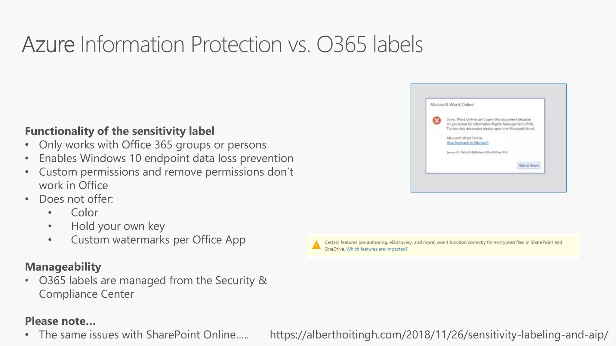 © 2018
Functionality of the sensitivity label
• Only works with Office 365 groups or persons
• Enables Windows 10 endpoint data loss prevention
• Custom permissions and remove permissions don’t
work in Office
• Does not offer:
• Color
• Hold your own key
• Custom watermarks per Office App
Manageability
• O365 labels are managed from the Security &
Compliance Center
Please note…
• The same issues with SharePoint Online….. https://alberthoitingh.com/2018/11/26/sensitivity-labeling-and-aip/
 