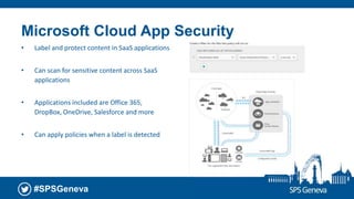 #SPSGeneva
Microsoft Cloud App Security
• Label and protect content in SaaS applications
• Can scan for sensitive content across SaaS
applications
• Applications included are Office 365,
DropBox, OneDrive, Salesforce and more
• Can apply policies when a label is detected
 