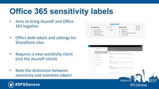 #SPSGeneva
Office 365 sensitivity labels
• Aims to bring AzureIP and Office
365 together
• Offers both labels and settings for
SharePoint sites
• Requires a new sensitivity client
(not the AzureIP client)
• Note the distinction between
sensitivity and retention labels!
 