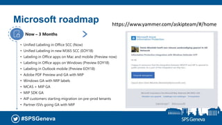 #SPSGeneva
• Unified Labeling in Office SCC (Now)
• Unified Labeling in new M365 SCC (EOY18)
• Labeling in Office apps on Mac and mobile (Preview now)
• Labeling in Office apps on Windows (Preview EOY18)
• Labeling in Outlook mobile (Preview EOY18)
• Adobe PDF Preview and GA with MIP
• Windows GA with MIP labels
• MCAS + MIP GA
• MIP SDK GA
• AIP customers starting migration on pre-prod tenants
• Partner ISVs going GA with MIP
Now – 3 Months
• Auto-classification for sensitivity outcomes
• AIP customers migrate to using M365 SCC for
admin experiences
3 – 6 Months
Microsoft roadmap https://www.yammer.com/askipteam/#/home
 