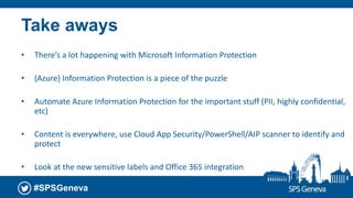 #SPSGeneva
Take aways
• There’s a lot happening with Microsoft Information Protection
• (Azure) Information Protection is a piece of the puzzle
• Automate Azure Information Protection for the important stuff (PII, highly confidential,
etc)
• Content is everywhere, use Cloud App Security/PowerShell/AIP scanner to identify and
protect
• Look at the new sensitive labels and Office 365 integration
 