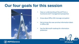 #SPSGeneva
Our four goals for this session
• Have an understanding of AzureIP from a
functional and IT management perspective
• Know about Office 365 message encryption
• Get to know the new sensitive information labels
in Office 365
• See the Microsoft roadmap for information
protection
 