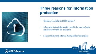 #SPSGeneva
Three reasons for information
protection
• Regulatory compliance (GDPR anyone?)
• Information/knowledge workers need to be aware of data
classification within the enterprise
• Secure internal and external sharing without data losses
© 2018
 
