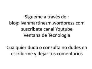 Sigueme a través de :
blog: ivanmartinezm.wordpress.com
suscríbete canal Youtube
Ventana de Tecnologia
Cualquier duda o consulta no dudes en
escribirme y dejar tus comentarios
 