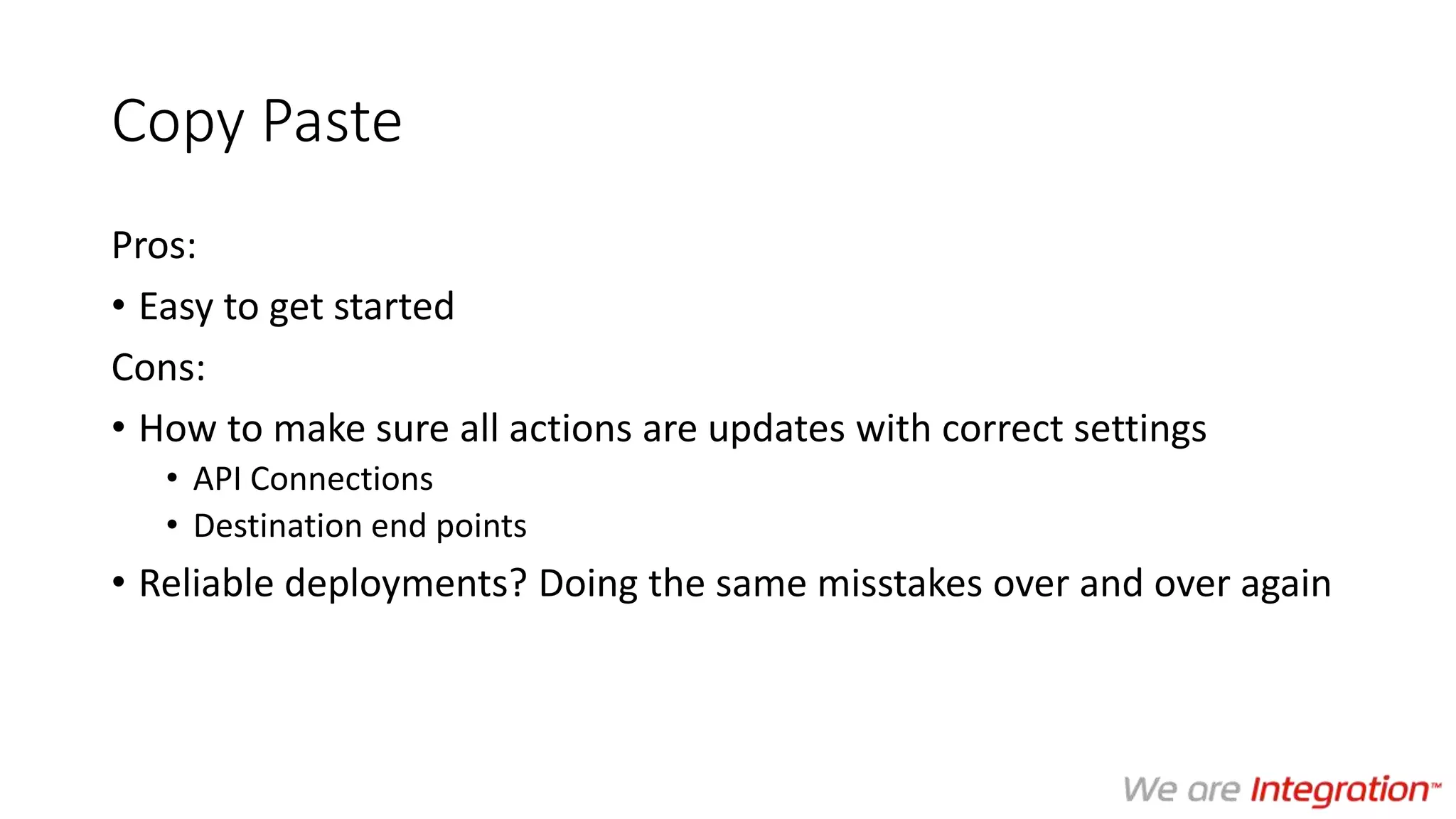 Copy Paste
Pros:
• Easy to get started
Cons:
• How to make sure all actions are updates with correct settings
• API Connections
• Destination end points
• Reliable deployments? Doing the same misstakes over and over again
 